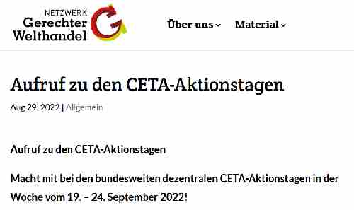 Aufruf zu den CETA-Aktionstagen Macht mit bei den bundesweiten dezentralen CETA-Aktionstagen in der Woche vom 19. – 24. September 2022! Das Handels- und  Investitionsschutzabkommen CETA steht wieder auf der politischen Agenda: Die Ampelparteien haben angekündigt, CETA nach der Sommerpause durch den Bundestag zu bringen. Die weltweiten ökologischen und sozialen Krisen verschärfen sich – nicht zuletzt wegen einer rücksichtslosen Außenwirtschafts- und Investitionspolitik. Ausgerechnet jetzt soll CETA durch den Bundestag gepeitscht werden.. Das nehmen wir nicht hin. Unser Ziel ist klar: Wir wollen die Ratifizierung von CETA stoppen!